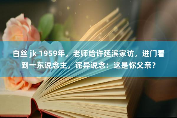 白丝 jk 1959年，老师给许延滨家访，进门看到一东说念主，诧异说念：这是你父亲？