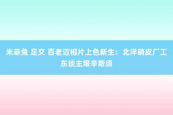 米菲兔 足交 百老迈相片上色新生：北洋硝皮厂工东谈主艰辛斯须