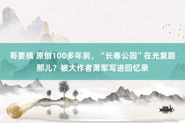 哥要搞 原创100多年前，“长春公园”在光复路那儿？被大作者萧军写进回忆录