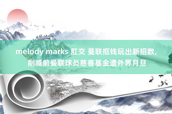 melody marks 肛交 曼联抠钱玩出新招数， 削减前曼联球员慈善基金遭外界月旦