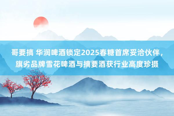 哥要搞 华润啤酒锁定2025春糖首席妥洽伙伴，旗劣品牌雪花啤酒与摘要酒获行业高度珍摄