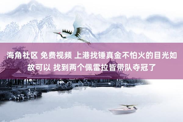 海角社区 免费视频 上港找锤真金不怕火的目光如故可以 找到两个佩雷拉皆带队夺冠了