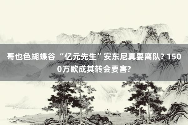 哥也色蝴蝶谷 “亿元先生”安东尼真要离队? 1500万欧成其转会要害?