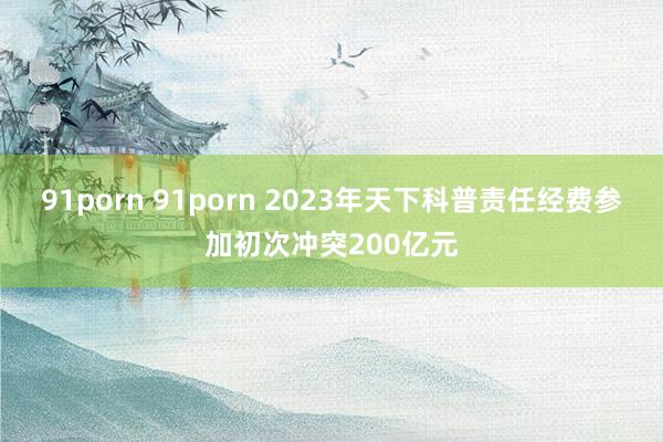 91porn 91porn 2023年天下科普责任经费参加初次冲突200亿元