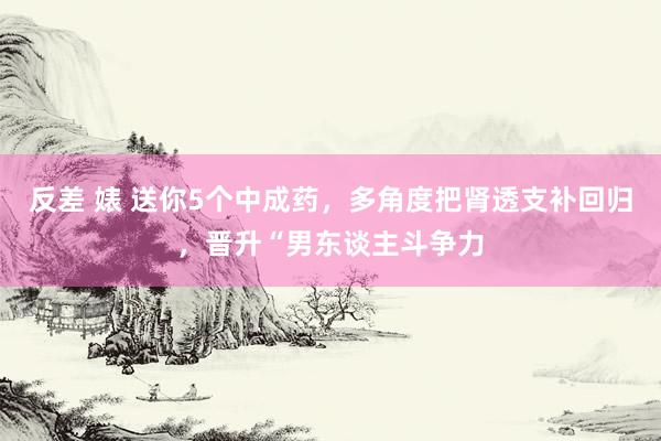 反差 婊 送你5个中成药，多角度把肾透支补回归，晋升“男东谈主斗争力