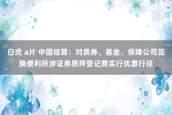 白虎 a片 中国结算：对质券、基金、保障公司互换便利所涉证券质押登记费实行优惠行径