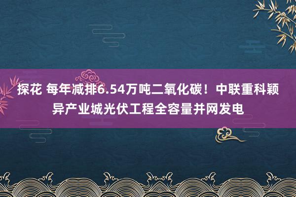 探花 每年减排6.54万吨二氧化碳！中联重科颖异产业城光伏工程全容量并网发电