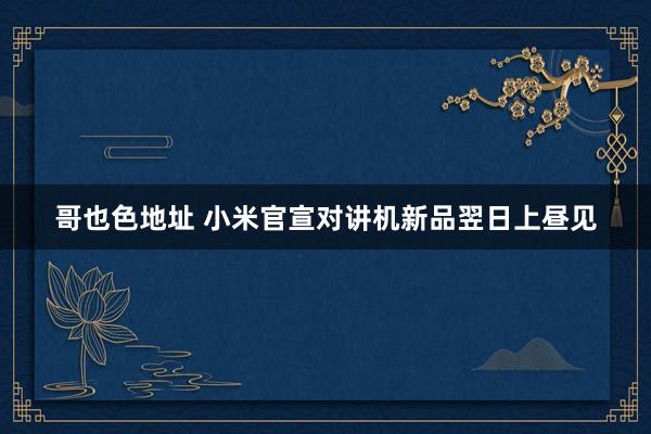 哥也色地址 小米官宣对讲机新品翌日上昼见