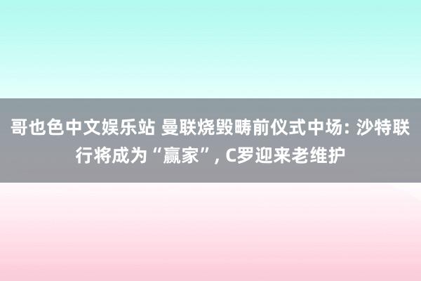 哥也色中文娱乐站 曼联烧毁畴前仪式中场: 沙特联行将成为“赢家”， C罗迎来老维护