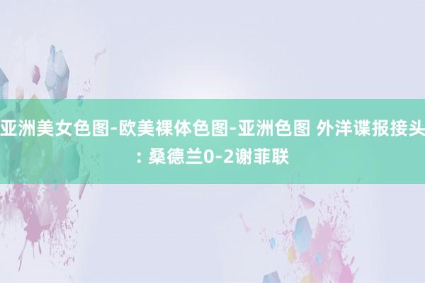 亚洲美女色图-欧美裸体色图-亚洲色图 外洋谍报接头: 桑德兰0-2谢菲联