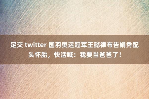 足交 twitter 国羽奥运冠军王懿律布告娟秀配头怀胎，快活喊：我要当爸爸了！