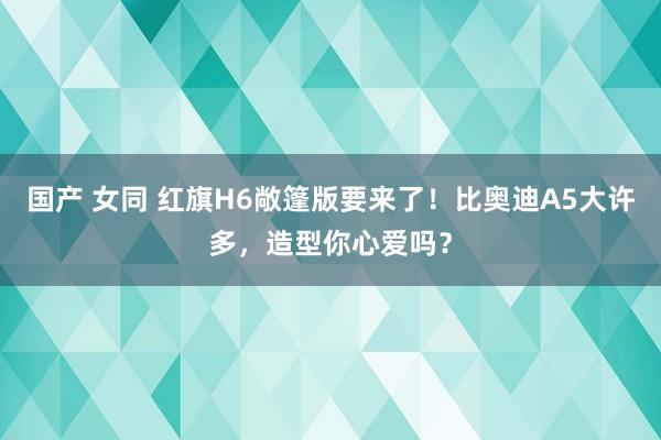 国产 女同 红旗H6敞篷版要来了！比奥迪A5大许多，造型你心爱吗？