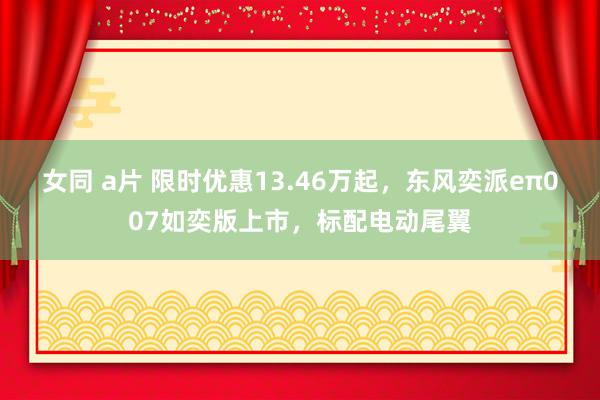 女同 a片 限时优惠13.46万起，东风奕派eπ007如奕版上市，标配电动尾翼