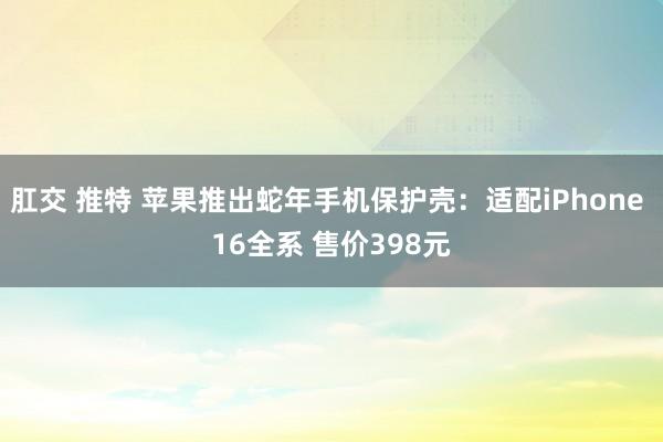 肛交 推特 苹果推出蛇年手机保护壳：适配iPhone 16全系 售价398元