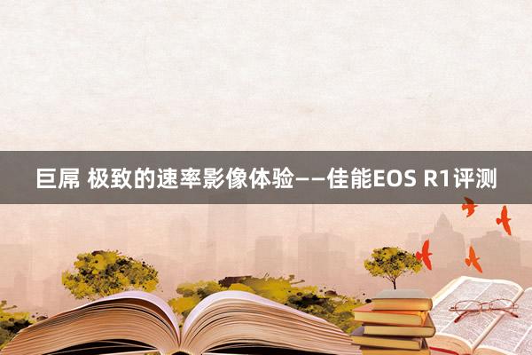 巨屌 极致的速率影像体验——佳能EOS R1评测