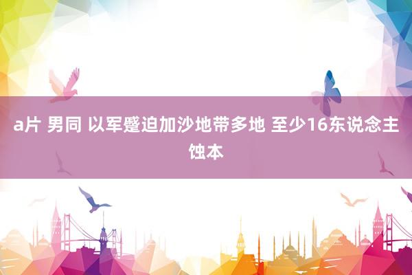 a片 男同 以军蹙迫加沙地带多地 至少16东说念主蚀本