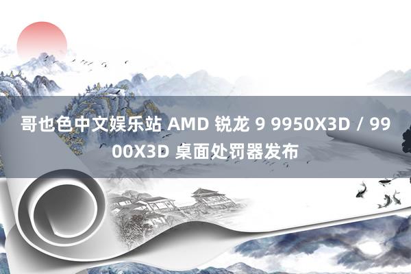 哥也色中文娱乐站 AMD 锐龙 9 9950X3D / 9900X3D 桌面处罚器发布