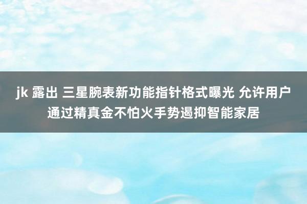 jk 露出 三星腕表新功能指针格式曝光 允许用户通过精真金不怕火手势遏抑智能家居