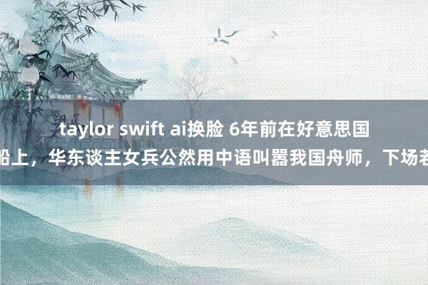 taylor swift ai换脸 6年前在好意思国战船上，华东谈主女兵公然用中语叫嚣我国舟师，下场若何