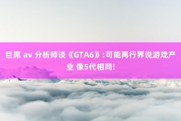 巨屌 av 分析师谈《GTA6》:可能再行界说游戏产业 像5代相同!