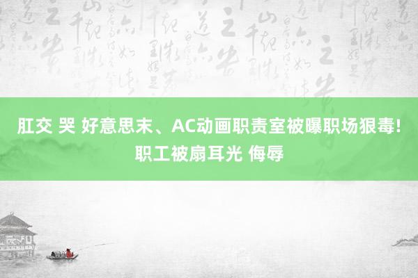 肛交 哭 好意思末、AC动画职责室被曝职场狠毒!职工被扇耳光 侮辱