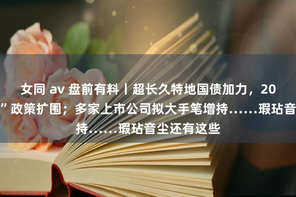 女同 av 盘前有料丨超长久特地国债加力，2025年“两新”政策扩围；多家上市公司拟大手笔增持……瑕玷音尘还有这些