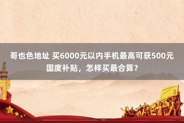 哥也色地址 买6000元以内手机最高可获500元国度补贴，怎样买最合算？