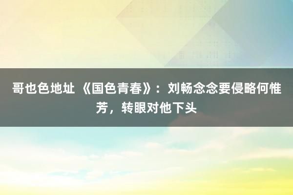 哥也色地址 《国色青春》：刘畅念念要侵略何惟芳，转眼对他下头