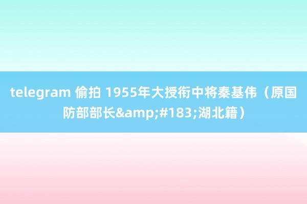 telegram 偷拍 1955年大授衔中将秦基伟（原国防部部长&#183;湖北籍）