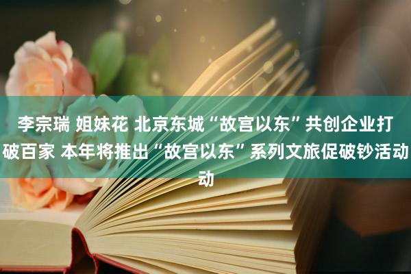 李宗瑞 姐妹花 北京东城“故宫以东”共创企业打破百家 本年将推出“故宫以东”系列文旅促破钞活动