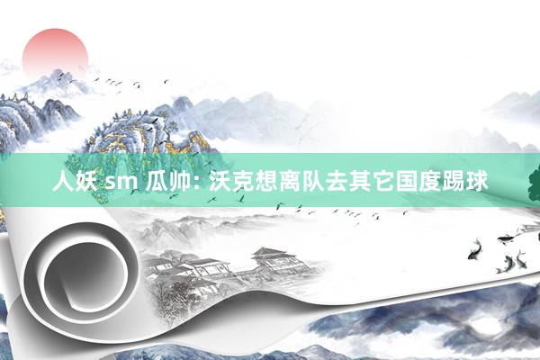 人妖 sm 瓜帅: 沃克想离队去其它国度踢球