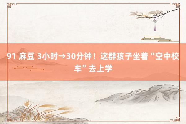 91 麻豆 3小时→30分钟！这群孩子坐着“空中校车”去上学