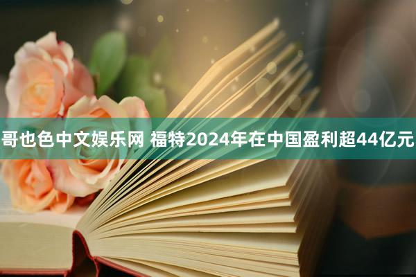 哥也色中文娱乐网 福特2024年在中国盈利超44亿元