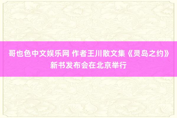 哥也色中文娱乐网 作者王川散文集《灵岛之约》新书发布会在北京举行