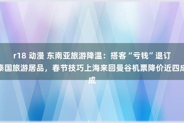 r18 动漫 东南亚旅游降温：搭客“亏钱”退订泰国旅游居品，春节技巧上海来回曼谷机票降价近四成