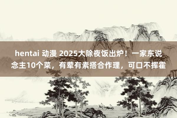 hentai 动漫 2025大除夜饭出炉！一家东说念主10个菜，有荤有素搭合作理，可口不挥霍