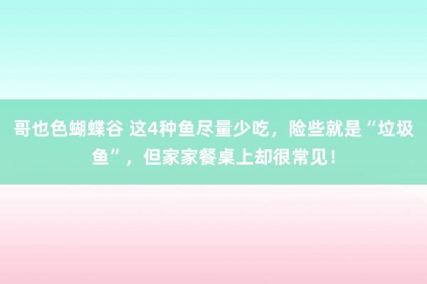 哥也色蝴蝶谷 这4种鱼尽量少吃，险些就是“垃圾鱼”，但家家餐桌上却很常见！