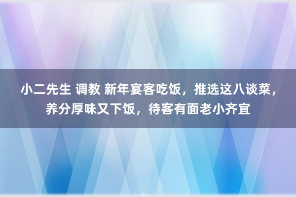 小二先生 调教 新年宴客吃饭，推选这八谈菜，养分厚味又下饭，待客有面老小齐宜