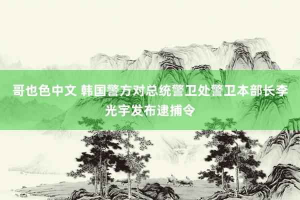 哥也色中文 韩国警方对总统警卫处警卫本部长李光宇发布逮捕令