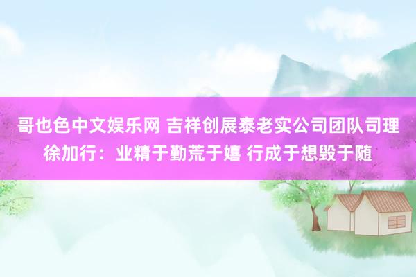 哥也色中文娱乐网 吉祥创展泰老实公司团队司理徐加行：业精于勤荒于嬉 行成于想毁于随