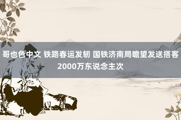 哥也色中文 铁路春运发轫 国铁济南局瞻望发送搭客2000万东说念主次