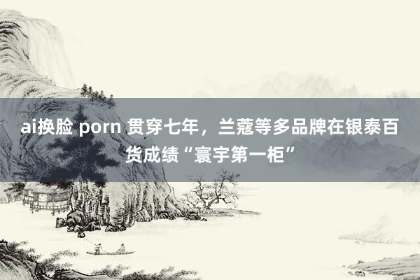 ai换脸 porn 贯穿七年，兰蔻等多品牌在银泰百货成绩“寰宇第一柜”