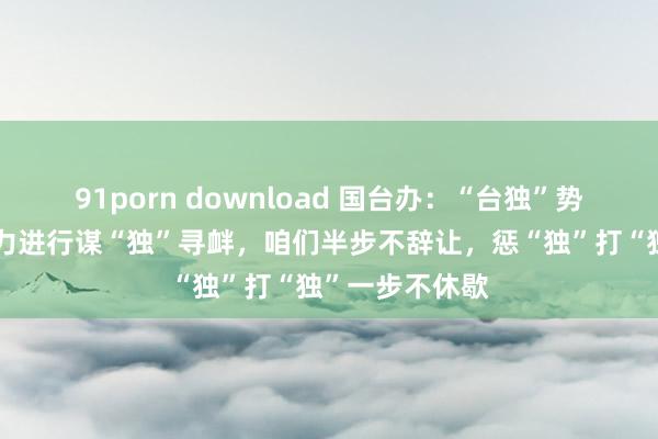 91porn download 国台办：“台独”势力勾连外部势力进行谋“独”寻衅，咱们半步不辞让，惩“独”打“独”一步不休歇