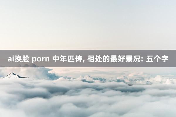 ai换脸 porn 中年匹俦， 相处的最好景况: 五个字