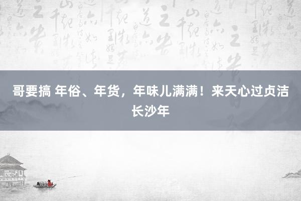 哥要搞 年俗、年货，年味儿满满！来天心过贞洁长沙年