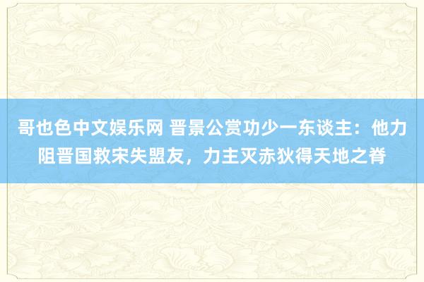 哥也色中文娱乐网 晋景公赏功少一东谈主：他力阻晋国救宋失盟友，力主灭赤狄得天地之脊