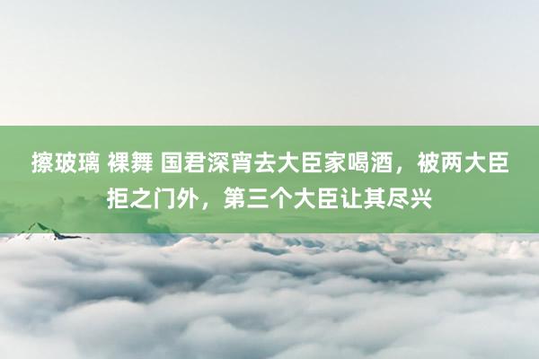 擦玻璃 裸舞 国君深宵去大臣家喝酒，被两大臣拒之门外，第三个大臣让其尽兴