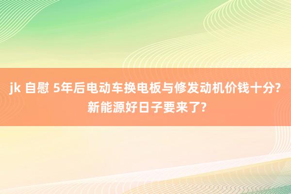 jk 自慰 5年后电动车换电板与修发动机价钱十分? 新能源好日子要来了?