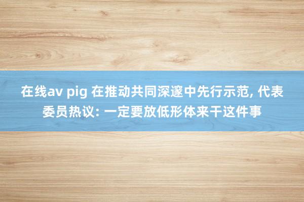 在线av pig 在推动共同深邃中先行示范， 代表委员热议: 一定要放低形体来干这件事