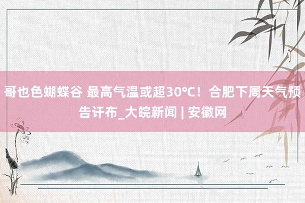 哥也色蝴蝶谷 最高气温或超30℃！合肥下周天气预告讦布_大皖新闻 | 安徽网